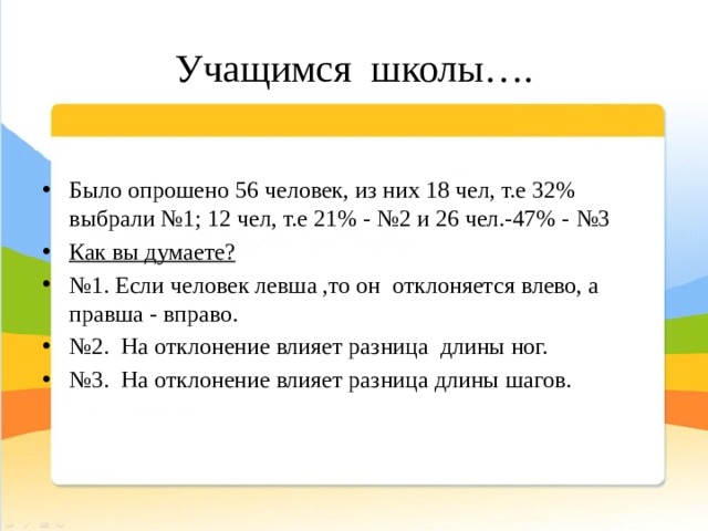 Учащимся школы…. Было опрошено 56 человек, из них 18 чел, т.е 32% выбрали №1; 12 чел, т.е 21% - №2 и 26 чел.-47% - №3 Как вы думаете? № 1. Если человек левша ,то он отклоняется влево, а правша - вправо. № 2. На отклонение влияет разница длины ног. № 3. На отклонение влияет разница длины шагов. 