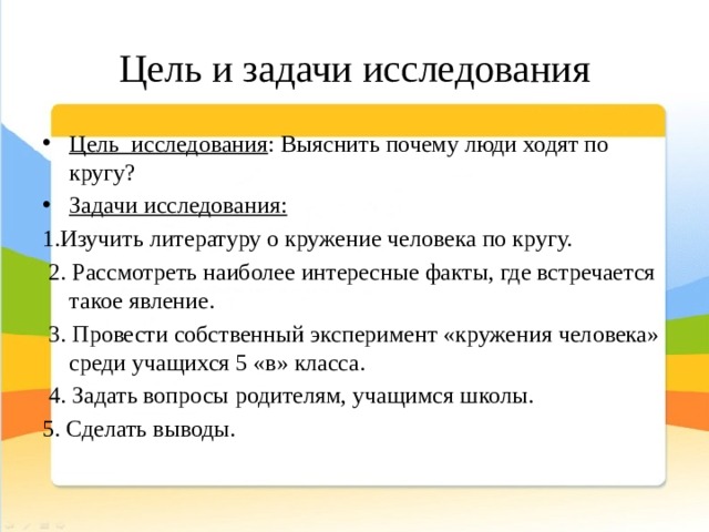 Цель и задачи исследования Цель исследования : Выяснить почему люди ходят по кругу? Задачи исследования: 1.Изучить литературу о кружение человека по кругу.  2. Рассмотреть наиболее интересные факты, где встречается такое явление.  3. Провести собственный эксперимент «кружения человека» среди учащихся 5 «в» класса.  4. Задать вопросы родителям, учащимся школы. 5. Сделать выводы. 