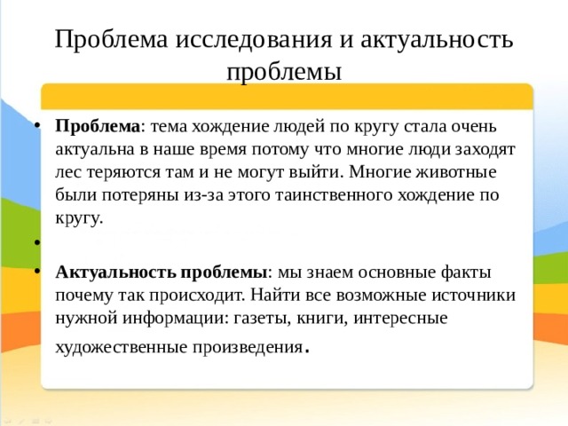 Проблема исследования и актуальность проблемы Проблема : тема хождение людей по кругу стала очень актуальна в наше время потому что многие люди заходят лес теряются там и не могут выйти. Многие животные были потеряны из-за этого таинственного хождение по кругу.   Актуальность проблемы : мы знаем основные факты почему так происходит. Найти все возможные источники нужной информации: газеты, книги, интересные художественные произведения . 