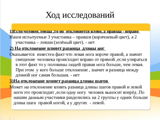 Ход исследований 1)Если человек левша ,то он отклоняется влево, а правша - вправо Наши испытуемые 3 участника – правши (коричневый цвет), а 2 участника – левши (зелёный цвет). - нет 2) На отклонение влияет разница длины ног Оказывается известен факт что левая нога короче правой, а значит смещение человека происходит вправо от прямой ,если упираться в этот факт то у половины людей правая нога больше, чем левая. При этом у кого больше отклонение , значит и разница между длиной ног самая большая. - нет 3)На отклонение влияет разница длины шагов Может на отклонение влиять разница длины шагов правой и левой ноги это происходит ,если одну ногу человек выносит вперёд .По нашим данным участники разделились на 2 группы у одних больше длина шага правой ногой, а у других - левой . 