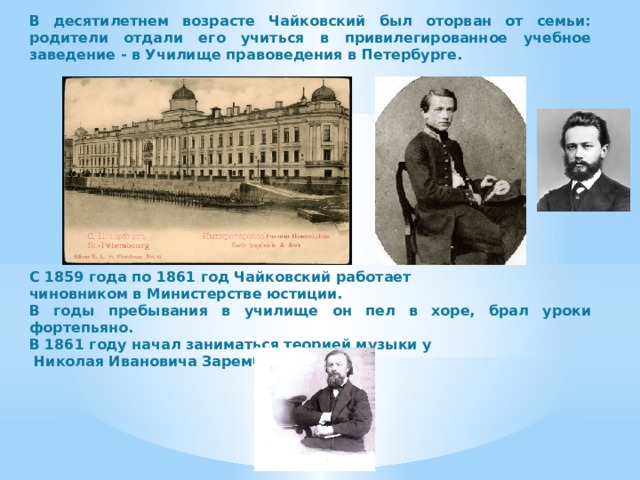 В десятилетнем возрасте Чайковский был оторван от семьи: родители отдали его учиться в привилегированное учебное заведение - в Училище правоведения в Петербурге.            С 1859 года по 1861 год Чайковский работает чиновником в Министерстве юстиции. В годы пребывания в училище он пел в хоре, брал уроки фортепьяно. В 1861 году начал заниматься теорией музыки у  Николая Ивановича Зарембы. 