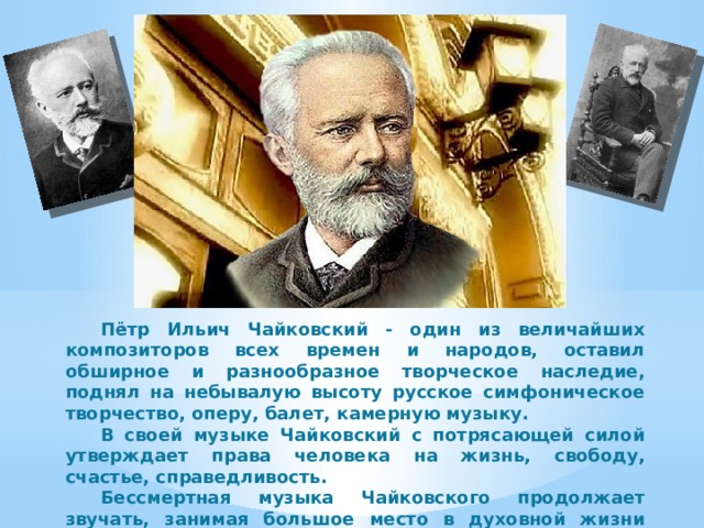  Пётр Ильич Чайковский - один из величайших композиторов всех времен и народов, оставил обширное и разнообразное творческое наследие, поднял на небывалую высоту русское симфоническое творчество, оперу, балет, камерную музыку.  В своей музыке Чайковский с потрясающей силой утверждает права человека на жизнь, свободу, счастье, справедливость.  Бессмертная музыка Чайковского продолжает звучать, занимая большое место в духовной жизни людей нашего времени. 