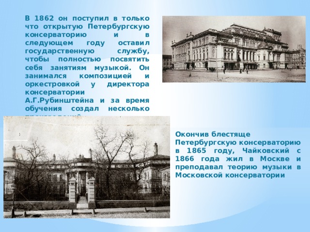 В 1862 он поступил в только что открытую Петербургскую консерваторию и в следующем году оставил государственную службу, чтобы полностью посвятить себя занятиям музыкой. Он занимался композицией и оркестровкой у директора консерватории А.Г.Рубинштейна и за время обучения создал несколько произведений Окончив блестяще Петербургскую консерваторию в 1865 году, Чайковский с 1866 года жил в Москве и преподавал теорию музыки в Московской консерватории 
