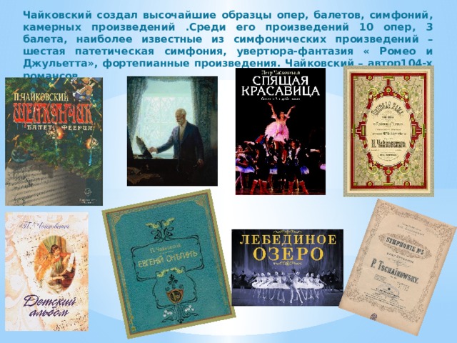 Чайковский создал высочайшие образцы опер, балетов, симфоний, камерных произведений .Среди его произведений 10 опер, 3 балета, наиболее известные из симфонических произведений – шестая патетическая симфония, увертюра-фантазия « Ромео и Джульетта», фортепианные произведения. Чайковский – автор104-х романсов.  