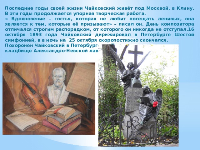 Последние годы своей жизни Чайковский живёт под Москвой, в Клину. В эти годы продолжается упорная творческая работа. « Вдохновение – гостья, которая не любит посещать ленивых, она является к тем, которые её призывают» – писал он. День композитора отличался строгим распорядком, от которого он никогда не отступал.16 октября 1893 года Чайковский дирижировал в Петербурге Шестой симфонией, а в ночь на 25 октября скоропостижно скончался. Похоронен Чайковский в Петербурге, на Тихвинском кладбище Александро-Невской лавры.               