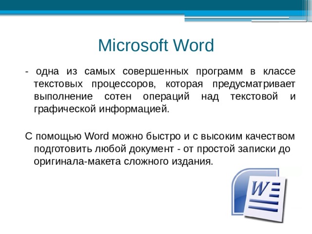 Microsoft Word - одна из самых совершенных программ в классе текстовых процессоров, которая предусматривает выполнение сотен операций над текстовой и графической информацией. С помощью Word можно быстро и с высоким качеством подготовить любой документ - от простой записки до оригинала-макета сложного издания. 