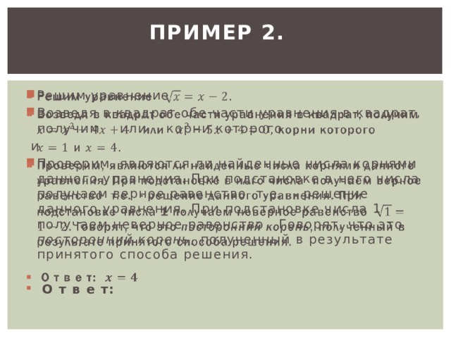 ПРИМЕР 2.     Решим уравнение Возведя в квадрат обе части уравнения в квадрат, получим или корни которого  и Проверим, являются ли найденные числа корнями данного уравнения. При подстановке в него числа получаем верное равенство т.е. - решение данного уравнения. При подстановке числа 1 получаем неверное равенство Говорят, что это посторонний корень , полученный в результате принятого способа решения.  О т в е т: 