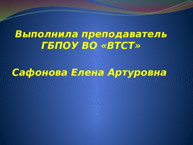 Выполнила преподаватель ГБПОУ ВО «ВТСТ»    Сафонова Елена Артуровна 