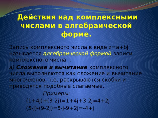 Действия над комплексными числами в алгебраической форме. Запись комплексного числа в виде z=a+bj называется алгебраической формой  записи  комплексного числа . а) Сложение и вычитание комплексного числа выполняются как сложение и вычитание многочленов, т.е. раскрываются скобки и приводятся подобные слагаемые.  Примеры:  (1+4j)+(3-2j)=1+4j+3-2j=4+2j  (5-j)-(9-2j)=5-j-9+2j=-4+j 