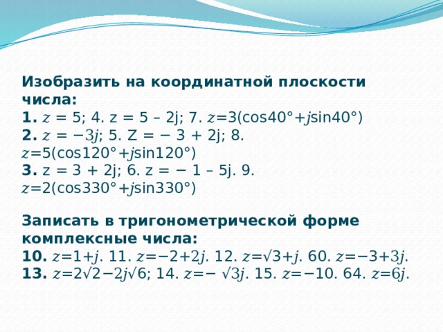 Изобразить на координатной плоскости числа: 1. 𝑧 = 5; 4. z = 5 – 2j; 7. 𝑧=3(cos40°+𝑗sin40°) 2. 𝑧 = −3𝑗; 5. Z = − 3 + 2j; 8. 𝑧=5(cos120°+𝑗sin120°) 3. z = 3 + 2j; 6. z = − 1 – 5j. 9. 𝑧=2(cos330°+𝑗sin330°)   Записать в тригонометрической форме комплексные числа: 10. 𝑧=1+𝑗. 11. 𝑧=−2+2𝑗. 12. 𝑧=√3+𝑗. 60. 𝑧=−3+3𝑗. 13. 𝑧=2√2−2𝑗√6; 14. 𝑧=− √3𝑗. 15. 𝑧=−10. 64. 𝑧=6𝑗. 