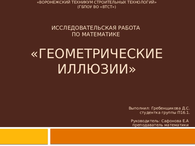 Департамент образования, науки и молодёжной политики Воронежской области  Государственное бюджетное профессиональное образовательное учреждение Воронежской области  «Воронежский техникум строительных технологий»  (ГБПОУ ВО «ВТСТ»)    Исследовательская работа  по математике   «Геометрические иллюзии»    Выполнил: Гребенщикова Д.С.  студентка группы П16.1. Руководитель: Сафонова Е.А преподаватель математики  
