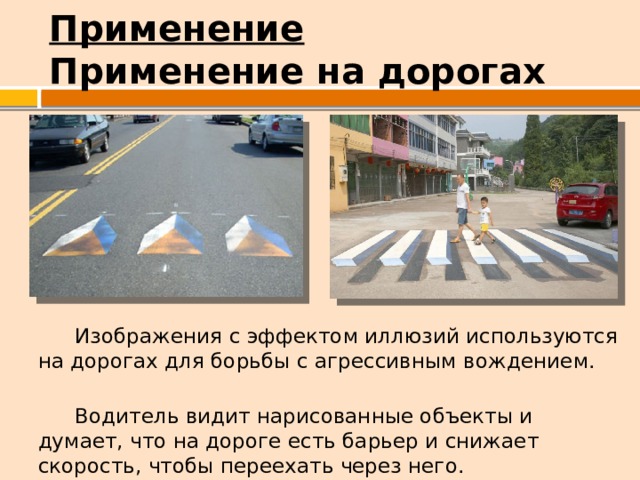 Применение  Применение на дорогах  Изображения с эффектом иллюзий используются на дорогах для борьбы с агрессивным вождением.  Водитель видит нарисованные объекты и думает, что на дороге есть барьер и снижает скорость, чтобы переехать через него. 