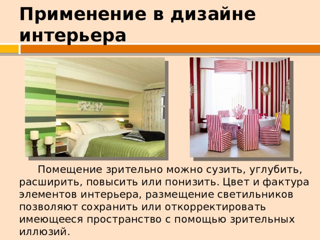 Применение в дизайне интерьера  Помещение зрительно можно сузить, углубить, расширить, повысить или понизить. Цвет и фактура элементов интерьера, размещение светильников позволяют сохранить или откорректировать имеющееся пространство с помощью зрительных иллюзий. 