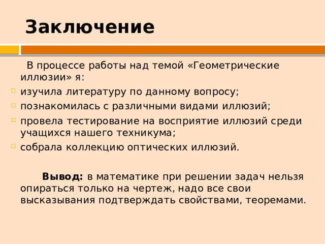 Заключение  В процессе работы над темой «Геометрические иллюзии» я: изучила литературу по данному вопросу; познакомилась с различными видами иллюзий; провела тестирование на восприятие иллюзий среди учащихся нашего техникума; собрала коллекцию оптических иллюзий.  Вывод: в математике при решении задач нельзя опираться только на чертеж, надо все свои высказывания подтверждать свойствами, теоремами. 