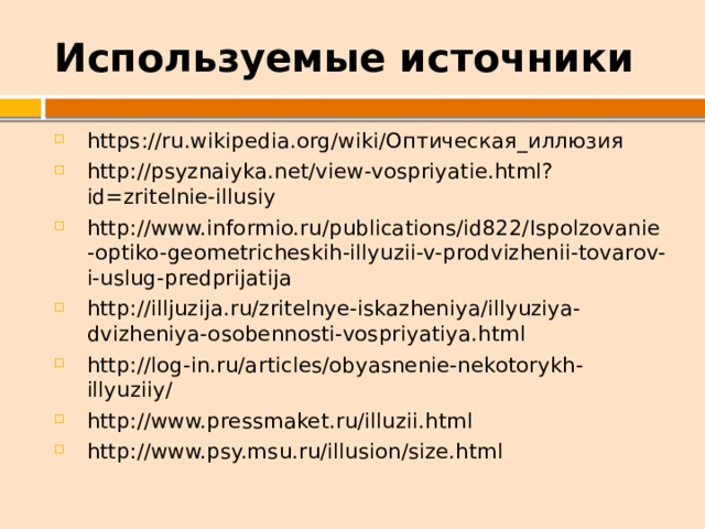 Используемые источники https://ru.wikipedia.org/wiki/Оптическая_иллюзия http://psyznaiyka.net/view-vospriyatie.html?id=zritelnie-illusiy http://www.informio.ru/publications/id822/Ispolzovanie-optiko-geometricheskih-illyuzii-v-prodvizhenii-tovarov-i-uslug-predprijatija http://illjuzija.ru/zritelnye-iskazheniya/illyuziya-dvizheniya-osobennosti-vospriyatiya.html http://log-in.ru/articles/obyasnenie-nekotorykh-illyuziiy/ http://www.pressmaket.ru/illuzii.html http://www.psy.msu.ru/illusion/size.html 