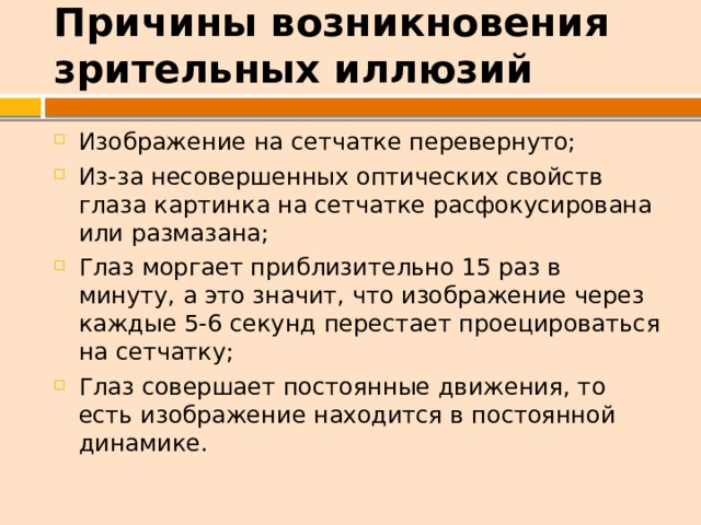 Причины возникновения зрительных иллюзий Изображение на сетчатке перевернуто; Из-за несовершенных оптических свойств глаза картинка на сетчатке расфокусирована или размазана; Глаз моргает приблизительно 15 раз в минуту, а это значит, что изображение через каждые 5-6 секунд перестает проецироваться на сетчатку; Глаз совершает постоянные движения, то есть изображение находится в постоянной динамике. 