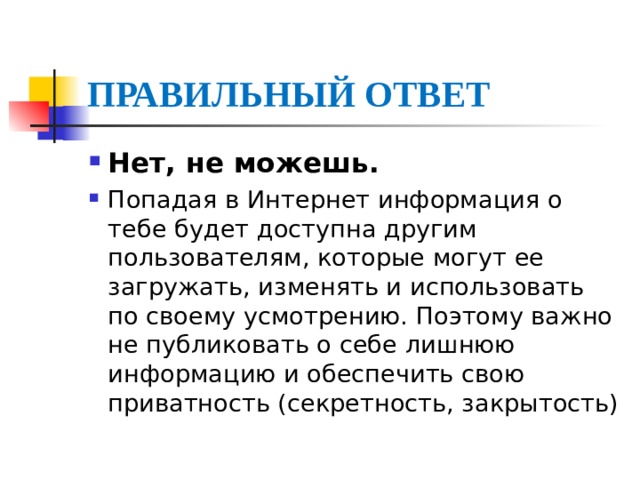 ПРАВИЛЬНЫЙ ОТВЕТ Нет, не можешь. Попадая в Интернет информация о тебе будет доступна другим пользователям, которые могут ее загружать, изменять и использовать по своему усмотрению. Поэтому важно не публиковать о себе лишнюю информацию и обеспечить свою приватность (секретность, закрытость) 