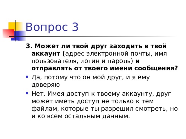 Вопрос 3 3. Может ли твой друг заходить в твой аккаунт ( адрес электронной почты, имя пользователя, логин и пароль) и отправлять от твоего имени сообщения? Да, потому что он мой друг, и я ему доверяю Нет. Имея доступ к твоему аккаунту, друг может иметь доступ не только к тем файлам, которые ты разрешил смотреть, но и ко всем остальным данным.  