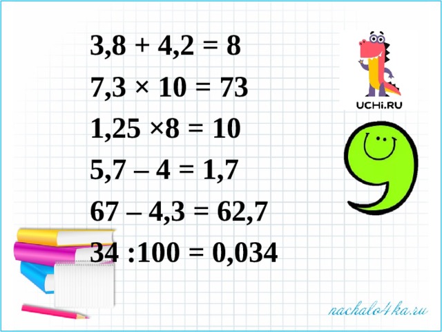 3,8 + 4,2 = 8 7,3 × 10 = 73 1,25 ×8 = 10 5,7 – 4 = 1,7 67 – 4,3 = 62,7 34 :100 = 0,034 