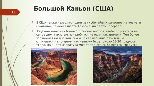 Большой Каньон (США)    В США также находится один из глубочайших каньонов на планете - Большой Каньон в штате Аризона, на плато Колорадо.    Глубина каньона - более 1,5 тысячи метров, чтобы спуститься на самое дно, туристам понадобится не один час времени. Тем более что климат на дне каньона и на его вершине разительно отличается - в то время как наверху будет около 15-20 градусов тепла, на дне температура может подняться до всех 40 градусов.  