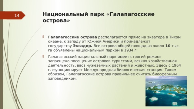 Национальный парк «Галапагосские острова»    Галапагосские острова  располагаются прямо на экваторе в Тихом океане, к западу от Южной Америки и принадлежат государству  Эквадор.  Все острова общей площадью около  10  тыс. га объявлены национальным парком в 1934 г. Галапагосский национальный парк имеет строгий режим: запрещено посещение островов туристами, всякая хозяйственная деятельность, ввоз чужеземных растений и животных. Здесь с 1964 г. функционирует Международная биологическая станция. Таким образом, Галапагосские острова правильнее считать биосферным заповедником. 