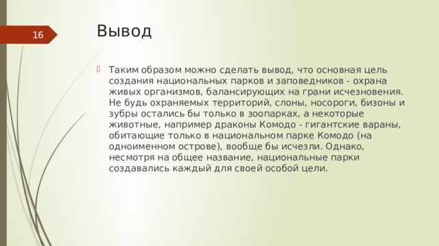 Вывод  Таким образом можно сделать вывод, что основная цель создания национальных парков и заповедников - охрана живых организмов, балансирующих на грани исчезновения. Не будь охраняемых территорий, слоны, носороги, бизоны и зубры остались бы только в зоопарках, а некоторые животные, например драконы Комодо - гигантские вараны, обитающие только в национальном парке Комодо (на одноименном острове), вообще бы исчезли. Однако, несмотря на общее название, национальные парки создавались каждый для своей особой цели. 