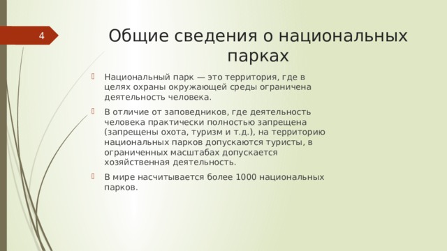 Общие сведения о национальных парках  Национальный парк — это территория, где в целях охраны окружающей среды ограничена деятельность человека. В отличие от заповедников, где деятельность человека практически полностью запрещена (запрещены охота, туризм и т.д.), на территорию национальных парков допускаются туристы, в ограниченных масштабах допускается хозяйственная деятельность. В мире насчитывается более 1000 национальных парков. 