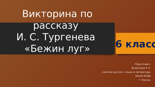 Викторина по рассказу  И. С. Тургенева  «Бежин луг» 6 класс Подготовил: Исмагилов Р. Р. учитель русского языка и литературы Лицей №186 Г. Казань 