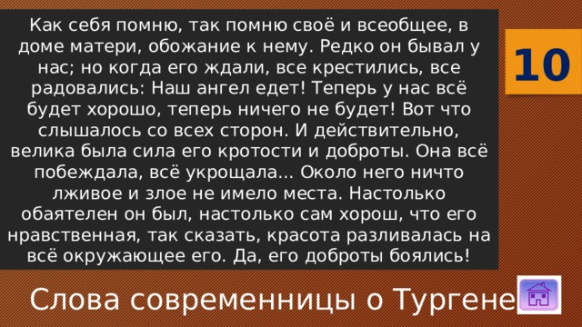 Как себя помню, так помню своё и всеобщее, в доме матери, обожание к нему. Редко он бывал у нас; но когда его ждали, все крестились, все радовались: Наш ангел едет! Теперь у нас всё будет хорошо, теперь ничего не будет! Вот что слышалось со всех сторон. И действительно, велика была сила его кротости и доброты. Она всё побеждала, всё укрощала... Около него ничто лживое и злое не имело места. Настолько обаятелен он был, настолько сам хорош, что его нравственная, так сказать, красота разливалась на всё окружающее его. Да, его доброты боялись! 10 Слова современницы о Тургеневе 