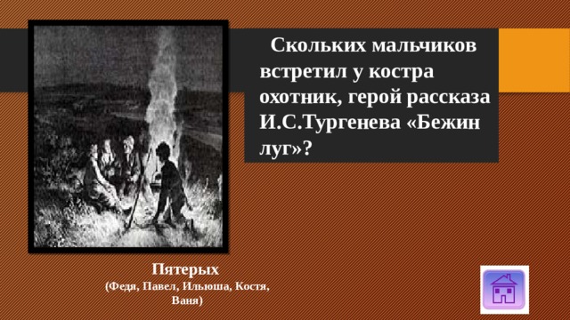  Скольких мальчиков встретил у костра охотник, герой рассказа И.С.Тургенева «Бежин луг»? Пятерых (Федя, Павел, Ильюша, Костя, Ваня) 