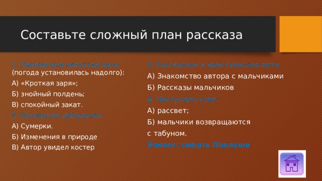 Составьте сложный план рассказа 3. Рассказчик и крестьянские дети А) Знакомство автора с мальчиками Б) Рассказы мальчиков 4. Наступило утро: А) рассвет; Б) мальчики возвращаются с табуном. Эпилог: смерть Павлуши 1. Прекрасный июльский день (погода установилась надолго): А) «Кроткая заря»; Б) знойный полдень; В) спокойный закат. 2. Рассказчик заблудился А) Сумерки. Б) Изменения в природе В) Автор увидел костер 