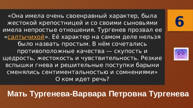 «Она имела очень своенравный характер, была жестокой крепостницей и со своими сыновьями имела непростые отношения. Тургенев прозвал ее « салтычихой ». Её характер на самом деле нельзя было назвать простым. В нём сочетались противоположные качества — скупость и щедрость, жестокость и чувствительность. Резкие вспышки гнева и решительные поступки барыни сменялись сентиментальностью и сомнениями»  О ком идет речь? 6 Мать Тургенева-Варвара Петровна Тургенева 