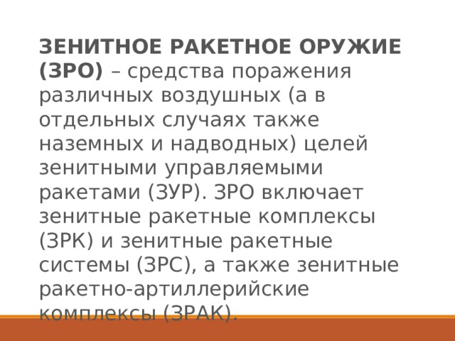 ЗЕНИТНОЕ РАКЕТНОЕ ОРУЖИЕ (ЗРО)  – средства поражения различных воздушных (а в отдельных случаях также наземных и надводных) целей зенитными управляемыми ракетами (ЗУР). ЗРО включает зенитные ракетные комплексы (ЗРК) и зенитные ракетные системы (ЗРС), а также зенитные ракетно-артиллерийские комплексы (ЗРАК). 