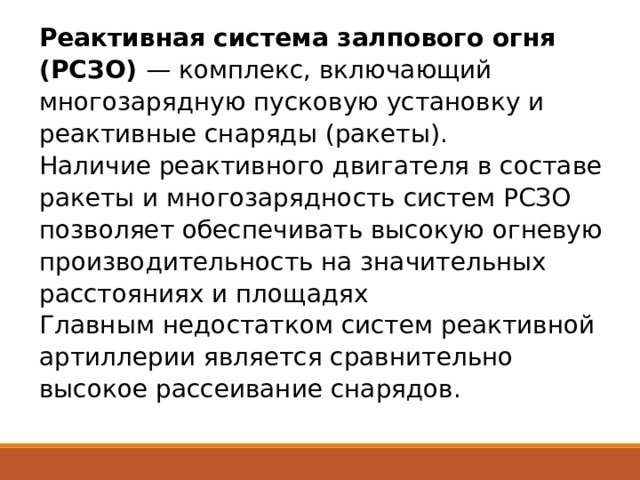 Реактивная система залпового огня (РСЗО) — комплекс, включающий многозарядную пусковую установку и реактивные снаряды (ракеты).  Наличие реактивного двигателя в составе ракеты и многозарядность систем РСЗО позволяет обеспечивать высокую огневую производительность на значительных расстояниях и площадях  Главным недостатком систем реактивной артиллерии является сравнительно высокое рассеивание снарядов. 