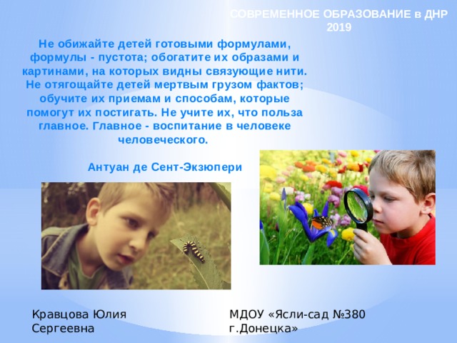 СОВРЕМЕННОЕ ОБРАЗОВАНИЕ в ДНР 2019 Не обижайте детей готовыми формулами, формулы - пустота; обогатите их образами и картинами, на которых видны связующие нити. Не отягощайте детей мертвым грузом фактов; обучите их приемам и способам, которые помогут их постигать. Не учите их, что польза главное. Главное - воспитание в человеке человеческого.  Антуан де Сент-Экзюпери Кравцова Юлия Сергеевна МДОУ «Ясли-сад №380 г.Донецка» 
