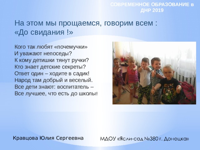 СОВРЕМЕННОЕ ОБРАЗОВАНИЕ в ДНР 2019 На этом мы прощаемся, говорим всем : «До свидания !» Кого так любят «почемучки» И уважают непоседы? К кому детишки тянут ручки? Кто знает детские секреты? Ответ один – ходите в садик! Народ там добрый и веселый. Все дети знают: воспитатель – Все лучшее, что есть до школы ! Кравцова Юлия Сергеевна 
