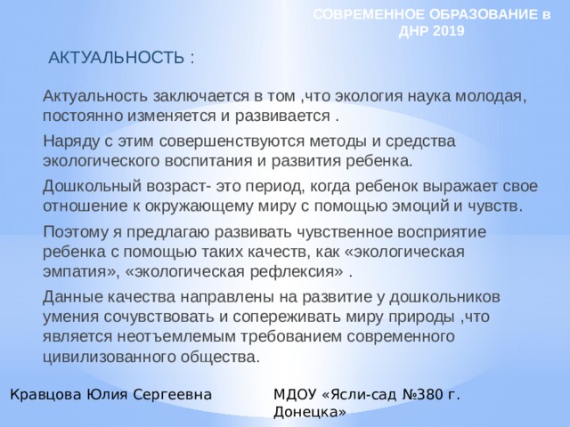 СОВРЕМЕННОЕ ОБРАЗОВАНИЕ в ДНР 2019 АКТУАЛЬНОСТЬ : Актуальность заключается в том ,что экология наука молодая, постоянно изменяется и развивается . Наряду с этим совершенствуются методы и средства экологического воспитания и развития ребенка. Дошкольный возраст- это период, когда ребенок выражает свое отношение к окружающему миру с помощью эмоций и чувств. Поэтому я предлагаю развивать чувственное восприятие ребенка с помощью таких качеств, как «экологическая эмпатия», «экологическая рефлексия» . Данные качества направлены на развитие у дошкольников умения сочувствовать и сопереживать миру природы ,что является неотъемлемым требованием современного цивилизованного общества. Кравцова Юлия Сергеевна МДОУ «Ясли-сад №380 г. Донецка» 