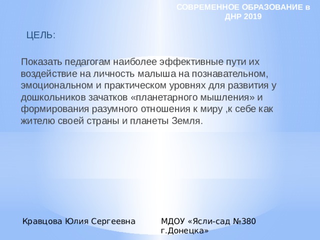 СОВРЕМЕННОЕ ОБРАЗОВАНИЕ в ДНР 2019  ЦЕЛЬ:   Показать педагогам наиболее эффективные пути их воздействие на личность малыша на познавательном, эмоциональном и практическом уровнях для развития у дошкольников зачатков «планетарного мышления» и формирования разумного отношения к миру ,к себе как жителю своей страны и планеты Земля. Кравцова Юлия Сергеевна МДОУ «Ясли-сад №380 г.Донецка» 