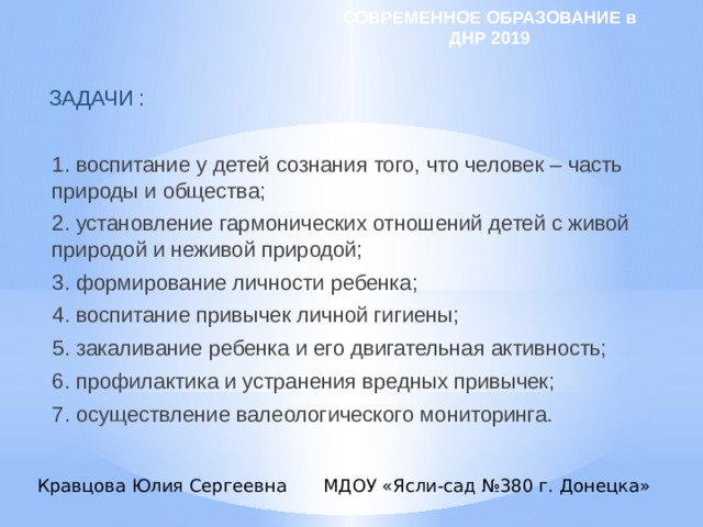 СОВРЕМЕННОЕ ОБРАЗОВАНИЕ в ДНР 2019 ЗАДАЧИ :   1. воспитание у детей сознания того, что человек – часть природы и общества; 2. установление гармонических отношений детей с живой природой и неживой природой; 3. формирование личности ребенка; 4. воспитание привычек личной гигиены; 5. закаливание ребенка и его двигательная активность; 6. профилактика и устранения вредных привычек; 7. осуществление валеологического мониторинга. Кравцова Юлия Сергеевна МДОУ «Ясли-сад №380 г. Донецка» 