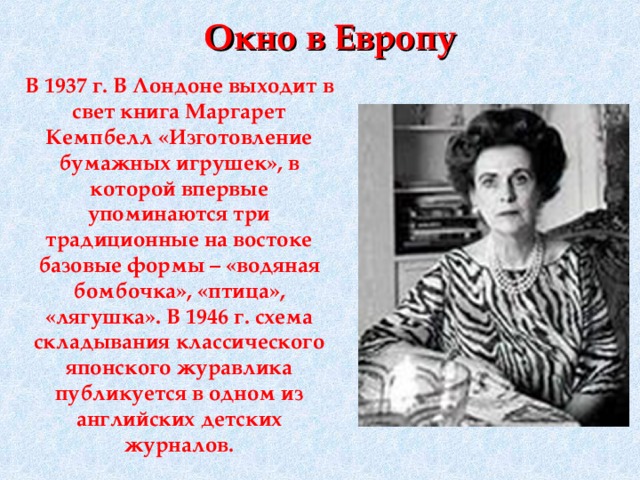 Окно в Европу В 1937 г. В Лондоне выходит в свет книга Маргарет Кемпбелл «Изготовление бумажных игрушек», в которой впервые упоминаются три традиционные на востоке базовые формы – «водяная бомбочка», «птица», «лягушка». В 1946 г. схема складывания классического японского журавлика публикуется в одном из английских детских журналов.