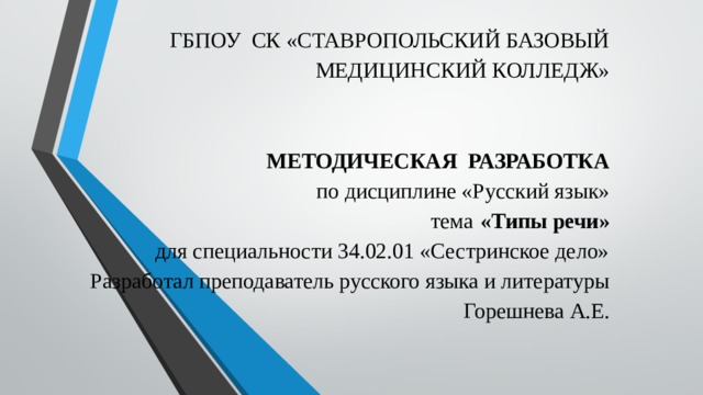 ГБПОУ СК «СТАВРОПОЛЬСКИЙ БАЗОВЫЙ МЕДИЦИНСКИЙ КОЛЛЕДЖ»        МЕТОДИЧЕСКАЯ РАЗРАБОТКА  по дисциплине «Русский язык»  тема  «Типы речи»  для специальности 34.02.01 «Сестринское дело»  Разработал преподаватель русского языка и литературы  Горешнева А.Е.   
