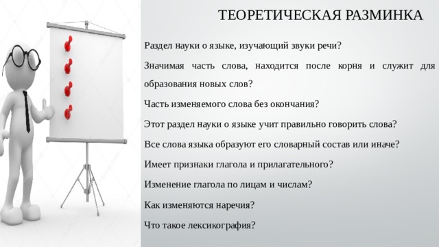 ТЕОРЕТИЧЕСКАЯ РАЗМИНКА Раздел науки о языке, изучающий звуки речи? Значимая часть слова, находится после корня и служит для образования новых слов? Часть изменяемого слова без окончания? Этот раздел науки о языке учит правильно говорить слова? Все слова языка образуют его словарный состав или иначе? Имеет признаки глагола и прилагательного? Изменение глагола по лицам и числам? Как изменяются наречия? Что такое лексикография? 