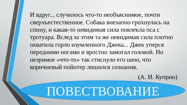 И вдруг... случилось что-то необъяснимое, почти сверхъестественное. Собака внезапно грохнулась на спину, и какая-то невидимая сила повлекла пса с тротуара. Вслед за этим та же невидимая сила плотно охватила горло изумленного Джека... Джек уперся передними ногами и яростно замотал головой. Но незримое «что-то» так стиснуло его шею, что коричневый пойнтер лишился сознания.  (А. И. Куприн) ПОВЕСТВОВАНИЕ 