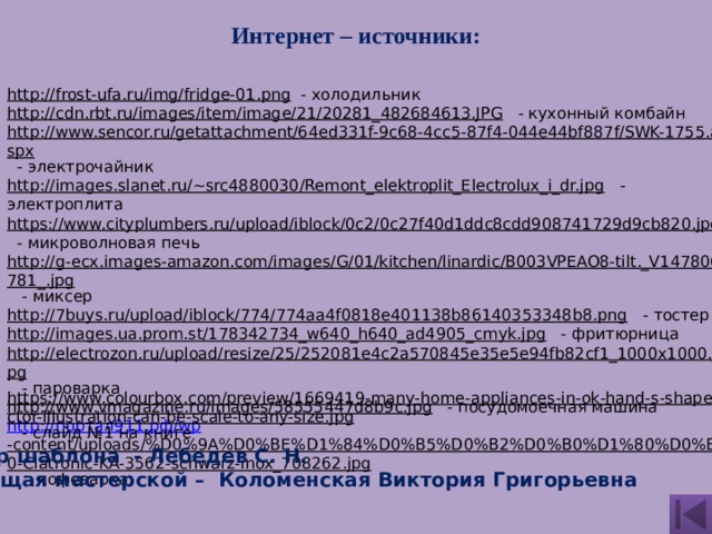  Интернет – источники: http://frost-ufa.ru/img/fridge-01.png  - холодильник http://cdn.rbt.ru/images/item/image/21/20281_482684613.JPG  - кухонный комбайн http://www.sencor.ru/getattachment/64ed331f-9c68-4cc5-87f4-044e44bf887f/SWK-1755.aspx  - электрочайник http://images.slanet.ru/~src4880030/Remont_elektroplit_Electrolux_i_dr.jpg  - электроплита https://www.cityplumbers.ru/upload/iblock/0c2/0c27f40d1ddc8cdd908741729d9cb820.jpg  - микроволновая печь http://g-ecx.images-amazon.com/images/G/01/kitchen/linardic/B003VPEAO8-tilt._V147806781_.jpg  - миксер http://7buys.ru/upload/iblock/774/774aa4f0818e401138b86140353348b8.png  - тостер http://images.ua.prom.st/178342734_w640_h640_ad4905_cmyk.jpg  - фритюрница http://electrozon.ru/upload/resize/25/252081e4c2a570845e35e5e94fb82cf1_1000x1000.jpg  - пароварка http://www.vmagazine.ru/images/58555447d8b9c.jpg  - посудомоечная машина http:// портал911.рф/ wp -content/uploads/%D0%9A%D0%BE%D1%84%D0%B5%D0%B2%D0%B0%D1%80%D0%BA%D0%B0-Clatronic-KA-3562-schwarz-inox_708262.jpg  - кофеварка https://www.colourbox.com/preview/1669419-many-home-appliances-in-ok-hand-s-shape-vector-illustration-can-be-scale-to-any-size.jpg  - слайд №1 на книге Автор шаблона - Лебедев С. Н. Ведущая мастерской – Коломенская Виктория Григорьевна 