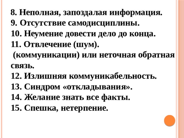  8. Неполная, запоздалая информация.   9. Отсутствие самодисциплины.   10. Неумение довести дело до конца.   11. Отвлечение (шум).   (коммуникации) или неточная обратная связь.   12. Излишняя коммуникабельность.   13. Синдром «откладывания».   14. Желание знать все факты.   15. Спешка, нетерпение.     