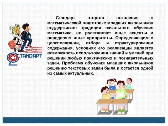 Стандарт второго поколения в математической подготовке младших школьников поддерживает традиции начального обучения математике, но расставляет иные акценты и определяет иные приоритеты. Определяющим в целеполагании, отборе и структурировании содержания, условиях его реализации является возможность использования знаний и умений при решении любых практических и познавательных задач. Проблема обучения младших школьников решению текстовых задач была и остаётся одной из самых актуальных. 