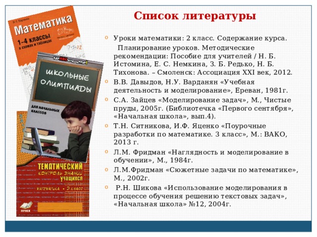 Список литературы Уроки математики: 2 класс. Содержание курса.  Планирование уроков. Методические рекомендации: Пособие для учителей / Н. Б. Истомина, Е. С. Немкина, З. Б. Редько, Н. Б. Тихонова. – Смоленск: Ассоциация XXI век, 2012. В.В. Давыдов, Н.У. Варданян «Учебная деятельность и моделирование», Ереван, 1981г. С.А. Зайцев «Моделирование задач», М., Чистые пруды, 2005г. (Библиотечка «Первого сентября», «Начальная школа», вып.4). Т.Н. Ситникова, И.Ф. Яценко «Поурочные разработки по математике. 3 класс», М.: ВАКО, 2013 г. Л. M . Фридман «Наглядность и моделирование в обучении», М., 1984г. Л.М.Фридман «Сюжетные задачи по математике», М., 2002г.  Р.Н. Шикова «Использование моделирования в процессе обучения решению текстовых задач», «Начальная школа» №12, 2004г. 