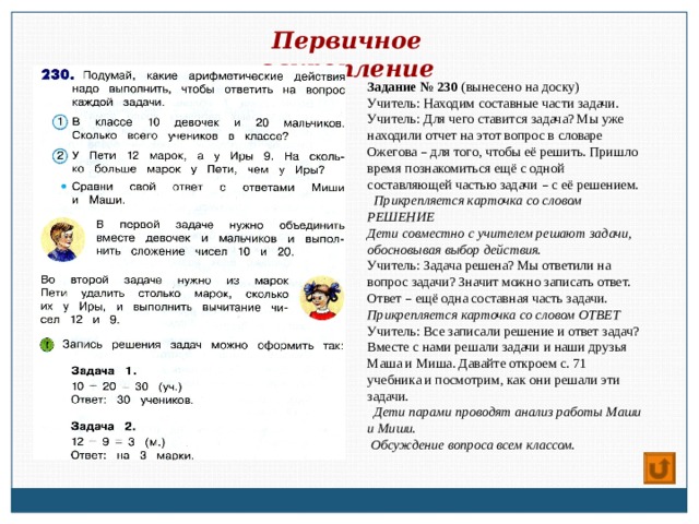 Первичное закрепление Задание № 230 (вынесено на доску) Учитель: Находим составные части задачи. Учитель: Для чего ставится задача? Мы уже находили отчет на этот вопрос в словаре Ожегова – для того, чтобы её решить. Пришло время познакомиться ещё с одной составляющей частью задачи – с её решением.  Прикрепляется карточка со словом РЕШЕНИЕ Дети совместно с учителем решают задачи, обосновывая выбор действия. Учитель: Задача решена? Мы ответили на вопрос задачи? Значит можно записать ответ. Ответ – ещё одна составная часть задачи. Прикрепляется карточка со словом ОТВЕТ Учитель: Все записали решение и ответ задач? Вместе с нами решали задачи и наши друзья Маша и Миша. Давайте откроем с. 71 учебника и посмотрим, как они решали эти задачи.  Дети парами проводят анализ работы Маши и Миши.  Обсуждение вопроса всем классом. 