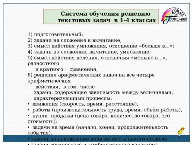 Система обучения решению  текстовых задач в 1-4 классах 1) подготовительный; 2) задачи на сложение и вычитание; 3) смысл действия умножения, отношение «больше в…»; 4) задачи на сложение, вычитание, умножение; 5) смысл действия деления, отношения «меньше в…», разностного  и кратного сравнения; 6) решение арифметических задач на все четыре арифметических  действия, в том числе  задачи, содержащие зависимость между величинами,  характеризующими процессы:  движения (скорость, время, расстояние),  работы (производительность труда, время, объём работы),  купли- продажи (цена товара, количество товара, его стоимость);  задачи на время (начало, конец, продолжительность события).  задачи на нахождение доли целого и целого по доле;  задачи логического и комбинаторного характера 