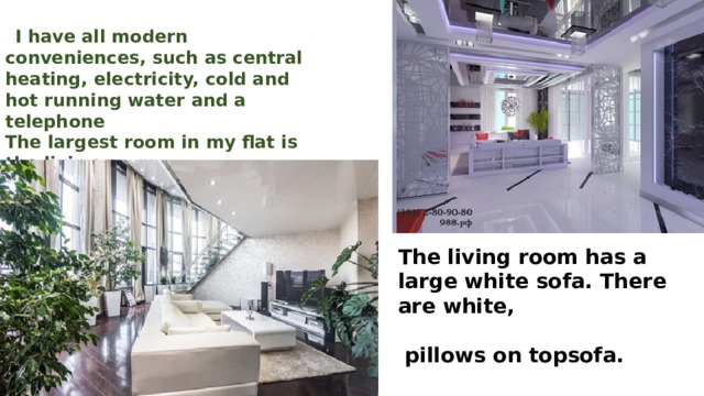    I have all modern conveniences, such as central heating, electricity, cold and hot running water and a telephone The largest room in my flat is the living room. My family uses it as a sitting room.  The living room has a large white sofa. There are white, pillows on topsofa. 